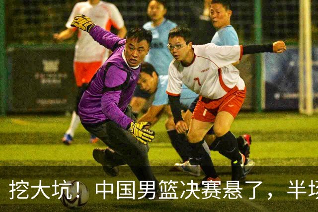 挖大坑！中国男篮决赛悬了，半场落后19分，原因揭晓 2数据拉胯！
